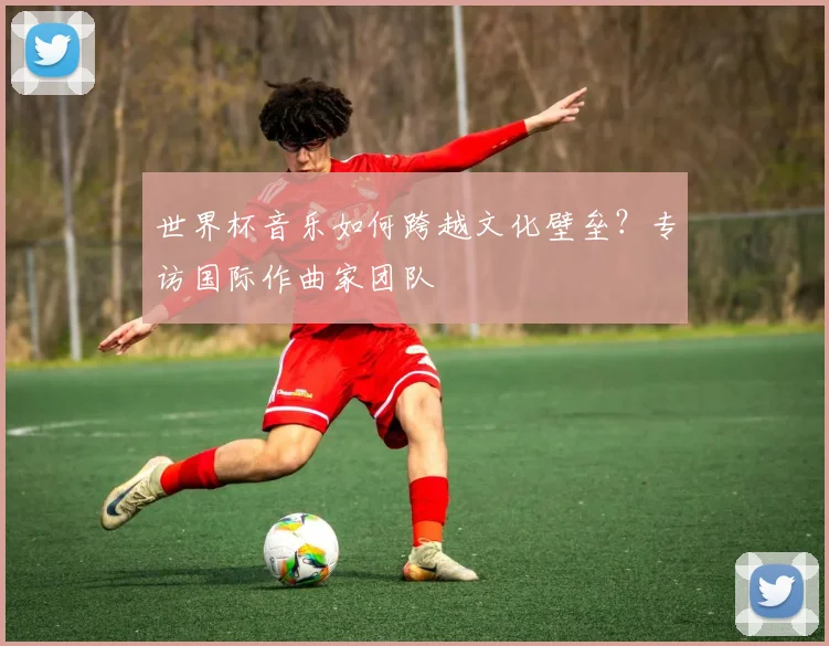 世界杯音乐如何跨越文化壁垒？专访国际作曲家团队