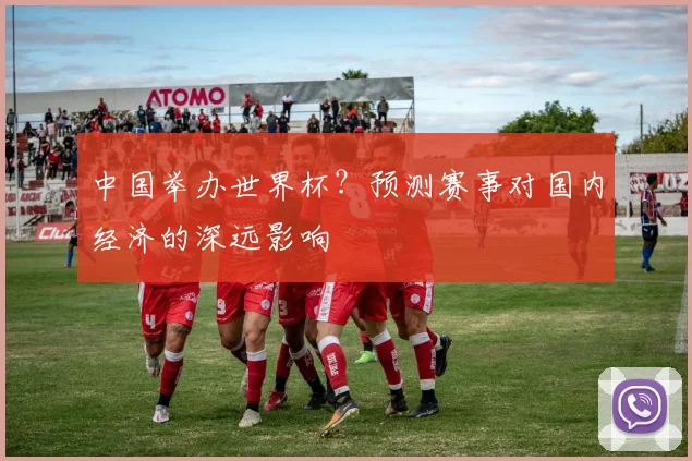 中国举办世界杯？预测赛事对国内经济的深远影响